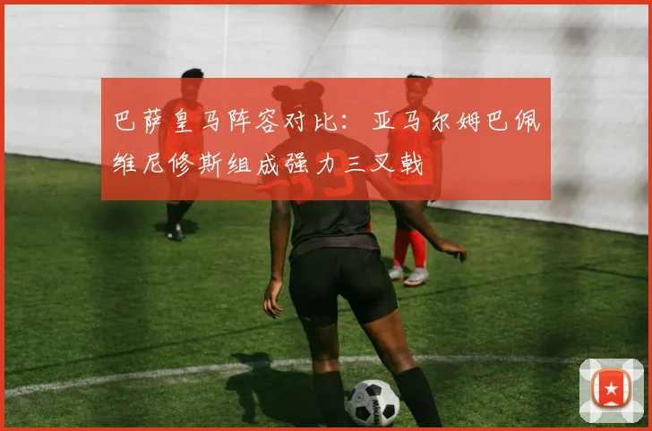 巴萨皇马阵容对比：亚马尔姆巴佩维尼修斯组成强力三叉戟