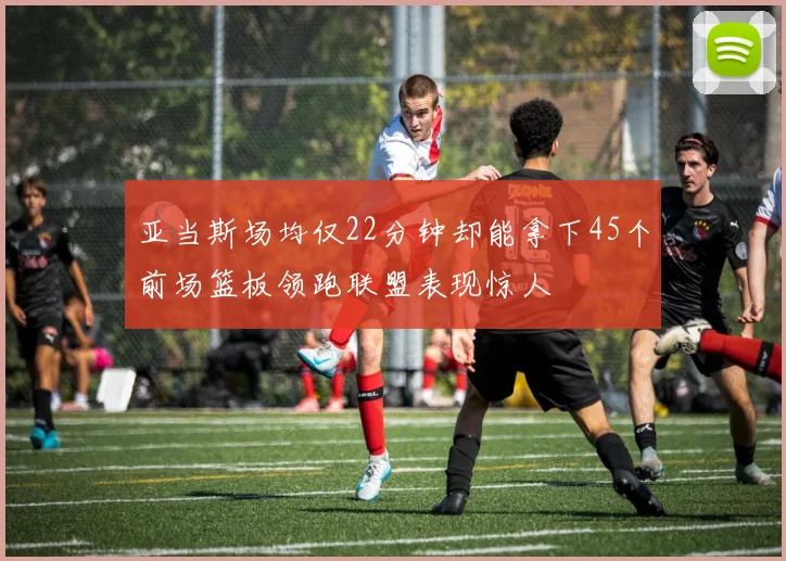 亚当斯场均仅22分钟却能拿下45个前场篮板领跑联盟表现惊人