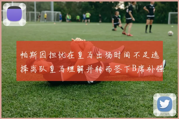 帕斯因担忧在皇马出场时间不足选择离队皇马理解并转而签下B席补强阵容