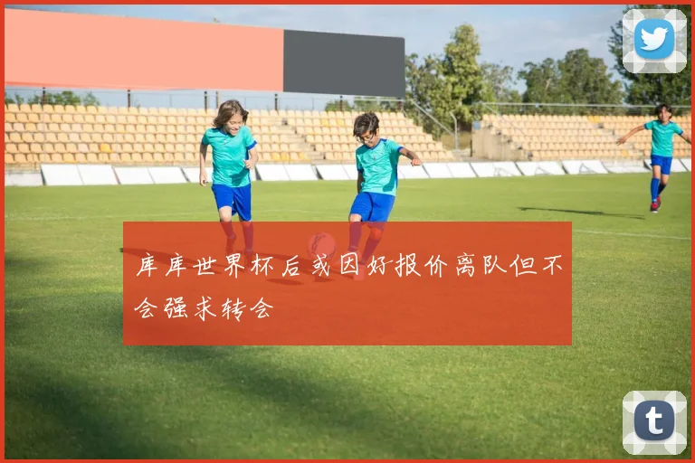 库库世界杯后或因好报价离队但不会强求转会