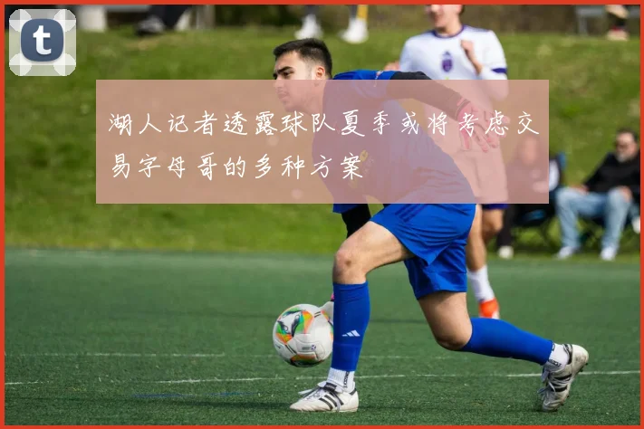 湖人记者透露球队夏季或将考虑交易字母哥的多种方案
