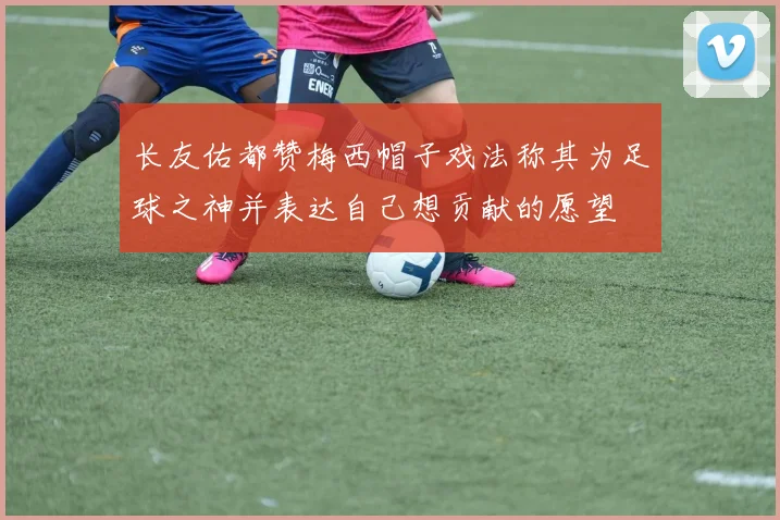 长友佑都赞梅西帽子戏法称其为足球之神并表达自己想贡献的愿望