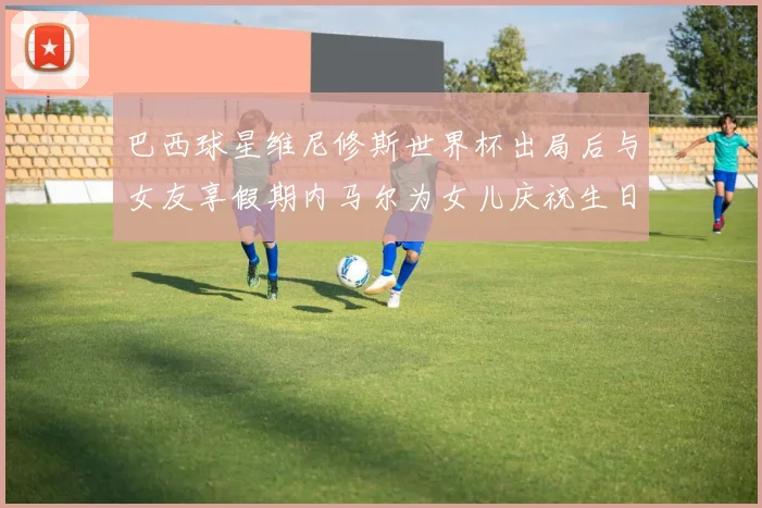 巴西球星维尼修斯世界杯出局后与女友享假期内马尔为女儿庆祝生日