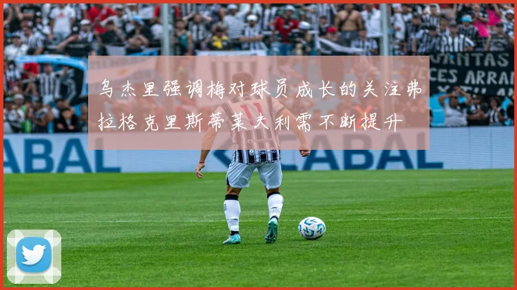 乌杰里强调梅对球员成长的关注弗拉格克里斯蒂莱夫利需不断提升