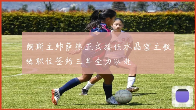 朗斯主帅萨热正式接任水晶宫主教练职位签约三年全力以赴