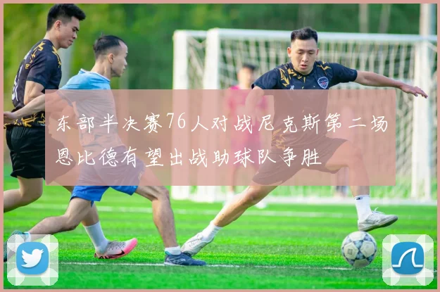 东部半决赛76人对战尼克斯第二场恩比德有望出战助球队争胜