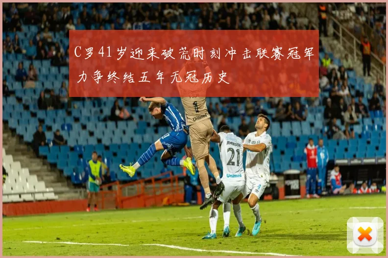 C罗41岁迎来破荒时刻冲击联赛冠军力争终结五年无冠历史