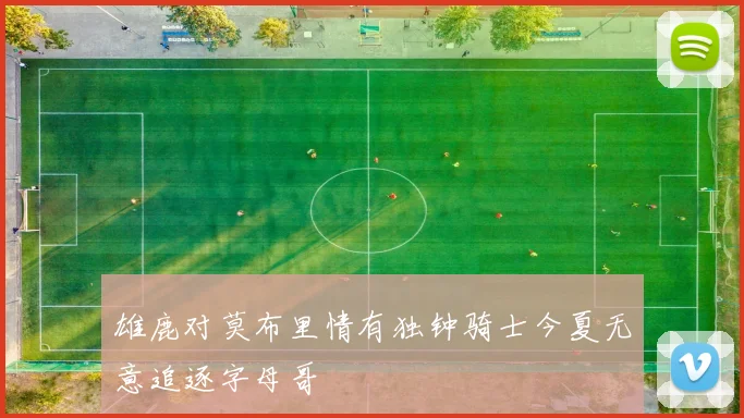 雄鹿对莫布里情有独钟骑士今夏无意追逐字母哥