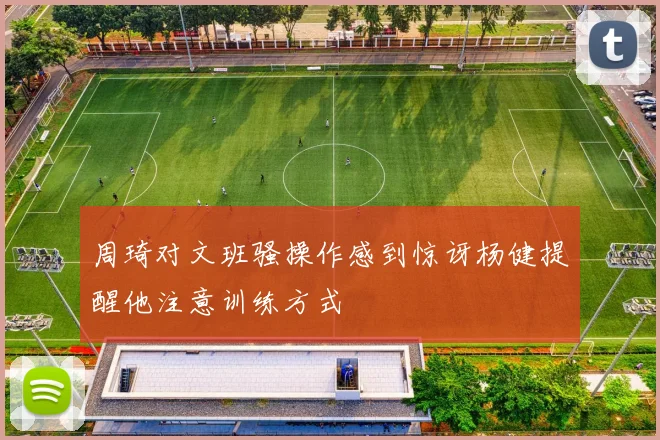 周琦对文班骚操作感到惊讶杨健提醒他注意训练方式