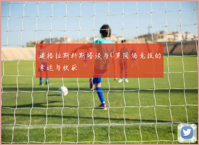 道格拉斯科斯塔谈与C罗同场竞技的幸运与收获