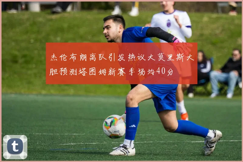 杰伦布朗离队引发热议大莫里斯大胆预测塔图姆新赛季场均40分