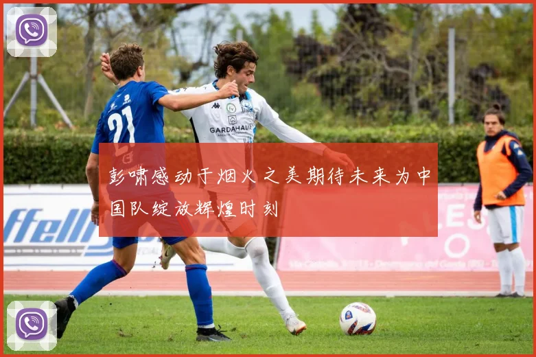 彭啸感动于烟火之美期待未来为中国队绽放辉煌时刻