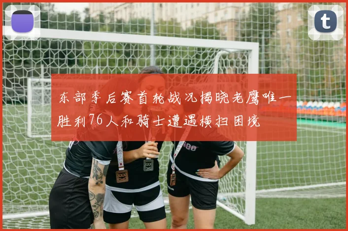 东部季后赛首轮战况揭晓老鹰唯一胜利76人和骑士遭遇横扫困境