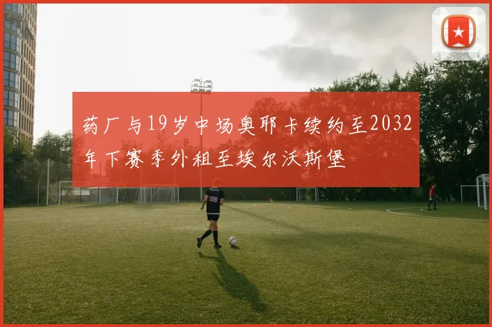 药厂与19岁中场奥耶卡续约至2032年下赛季外租至埃尔沃斯堡