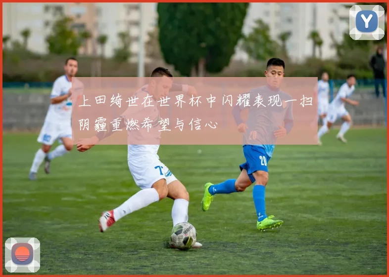 上田绮世在世界杯中闪耀表现一扫阴霾重燃希望与信心