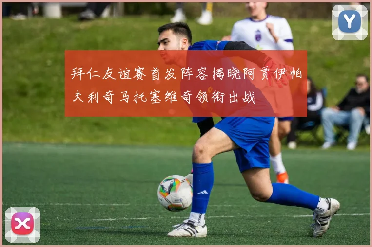 拜仁友谊赛首发阵容揭晓阿贾伊帕夫利奇马托塞维奇领衔出战