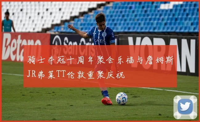 骑士夺冠十周年聚会乐福与詹姆斯JR弗莱TT伦敦重聚庆祝
