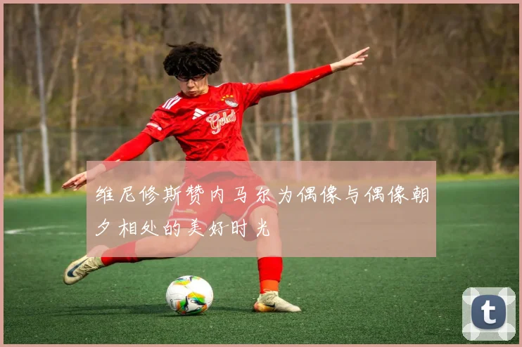 维尼修斯赞内马尔为偶像与偶像朝夕相处的美好时光