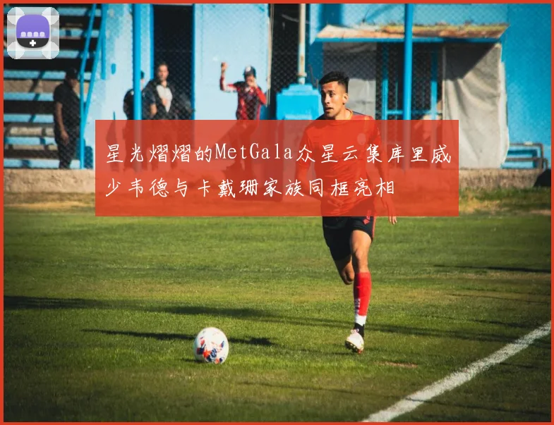 星光熠熠的MetGala众星云集库里威少韦德与卡戴珊家族同框亮相