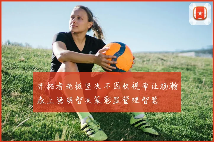 开拓者老板坚决不因收视率让杨瀚森上场明智决策彰显管理智慧
