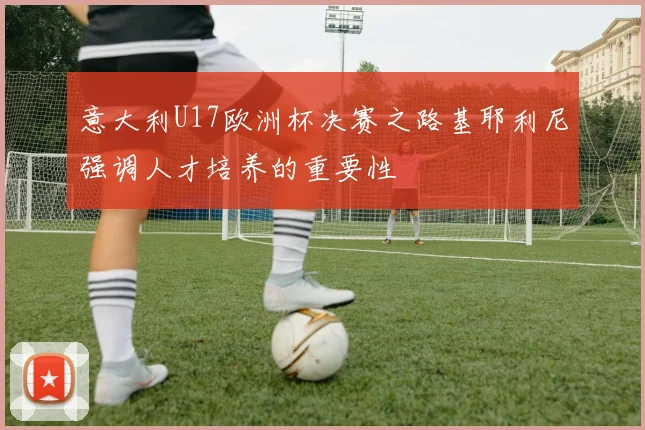 意大利U17欧洲杯决赛之路基耶利尼强调人才培养的重要性