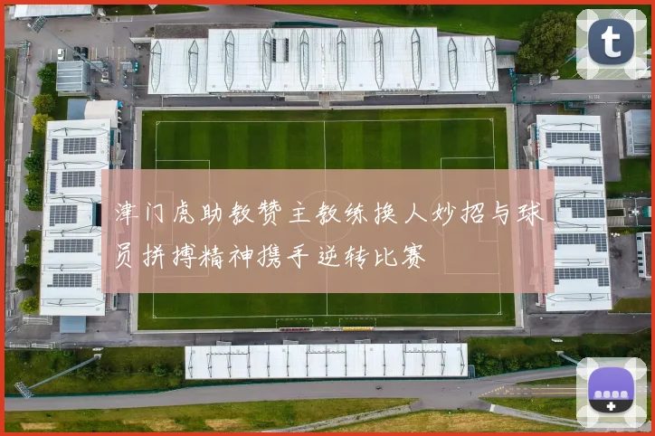 津门虎助教赞主教练换人妙招与球员拼搏精神携手逆转比赛