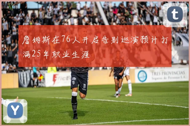詹姆斯在76人开启告别巡演预计打满25年职业生涯