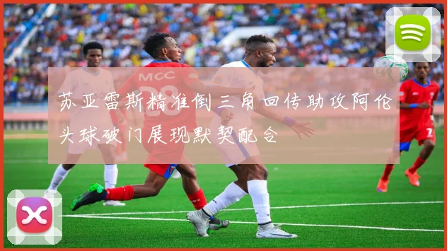 苏亚雷斯精准倒三角回传助攻阿伦头球破门展现默契配合