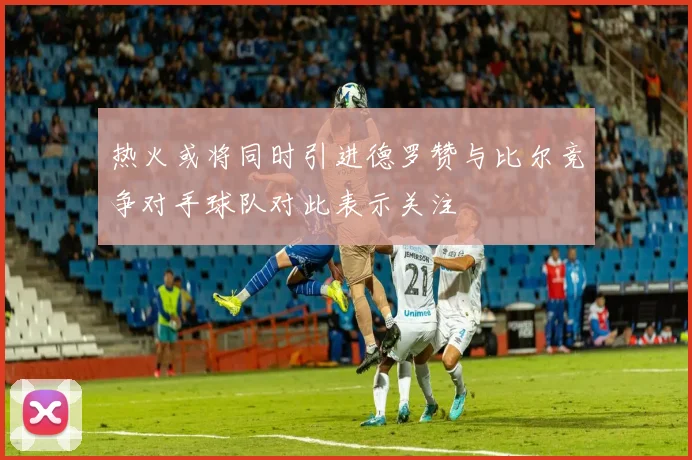 热火或将同时引进德罗赞与比尔竞争对手球队对此表示关注